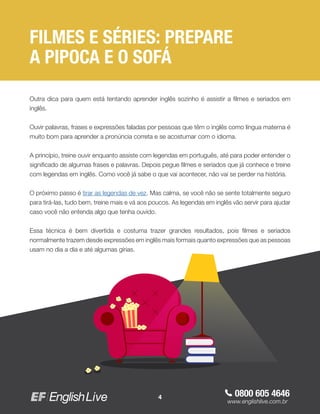 0800 605 4646
www.englishlive.com.br
4
FILMES E SÉRIES: PREPARE
A PIPOCA E O SOFÁ
Outra dica para quem está tentando aprender inglês sozinho é assistir a filmes e seriados em
inglês.
Ouvir palavras, frases e expressões faladas por pessoas que têm o inglês como língua materna é
muito bom para aprender a pronúncia correta e se acostumar com o idioma.
A princípio, treine ouvir enquanto assiste com legendas em português, até para poder entender o
significado de algumas frases e palavras. Depois pegue filmes e seriados que já conhece e treine
com legendas em inglês. Como você já sabe o que vai acontecer, não vai se perder na história.
O próximo passo é tirar as legendas de vez. Mas calma, se você não se sente totalmente seguro
para tirá-las, tudo bem, treine mais e vá aos poucos. As legendas em inglês vão servir para ajudar
caso você não entenda algo que tenha ouvido.
Essa técnica é bem divertida e costuma trazer grandes resultados, pois filmes e seriados
normalmente trazem desde expressões em inglês mais formais quanto expressões que as pessoas
usam no dia a dia e até algumas gírias.
 
