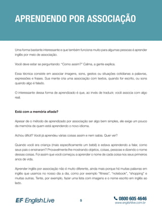 0800 605 4646
www.englishlive.com.br
5
APRENDENDO POR ASSOCIAÇÃO
Uma forma bastante interessante e que também funciona muito para algumas pessoas é aprender
inglês por meio de associação.
Você deve estar se perguntando: “Como assim?” Calma, a gente explica.
Essa técnica consiste em associar imagens, sons, gestos ou situações cotidianas a palavras,
expressões e frases. Sua mente cria uma associação com textos, quando for escrito, ou sons
quando algo é falado.
O interessante dessa forma de aprendizado é que, ao invés de traduzir, você associa com algo
real.
Está com a memória afiada?
Apesar de o método de aprendizado por associação ser algo bem simples, ele exige um pouco
da memória de quem está aprendendo o novo idioma.
Achou dificil? Você já aprendeu várias coisas assim e nem sabia. Quer ver?
Quando você era criança (mais especificamente um bebê) e estava aprendendo a falar, como
seus pais o ensinaram? Provavelmente lhe mostrando objetos, coisas, pessoas e dizendo o nome
dessas coisas. Foi assim que você começou a aprender o nome de cada coisa nos seus primeiros
anos de vida.
Aprender inglês por associação não é muito diferente, ainda mais porque há muitas palavras em
inglês que usamos no nosso dia a dia, como por exemplo “fitness”, “notebook”, “shopping” e
muitas outras. Tente, por exemplo, fazer uma lista com imagens e o nome escrito em inglês ao
lado.
 