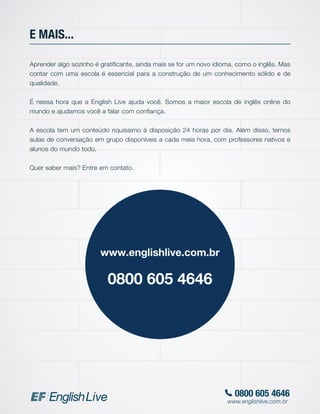 0800 605 4646
www.englishlive.com.br
E MAIS...
Aprender algo sozinho é gratificante, ainda mais se for um novo idioma, como o inglês. Mas
contar com uma escola é essencial para a construção de um conhecimento sólido e de
qualidade.
É nessa hora que a English Live ajuda você. Somos a maior escola de inglês online do
mundo e ajudamos você a falar com confiança.
A escola tem um conteúdo riquíssimo à disposição 24 horas por dia. Além disso, temos
aulas de conversação em grupo disponíveis a cada meia hora, com professores nativos e
alunos do mundo todo.
Quer saber mais? Entre em contato.
www.englishlive.com.br
0800 605 4646
 