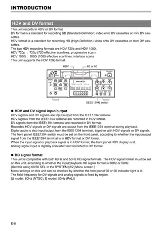 INTRODUCTION


HDV and DV format
This unit records in HDV or DV format.
DV format is a standard for recording SD (Standard-Definition) video onto DV cassettes or mini DV cas-
settes.
HDV format is a standard for recording HD (High-Definition) video onto DV cassettes or mini DV cas-
settes.
The two HDV recording formats are HDV 720p and HDV 1080i.
HDV 720p : 720p (720 effective scanlines, progressive scan)
HDV 1080i : 1080i (1080 effective scanlines, interlace scan)
This unit supports the HDV 720p format.
                                      HDV               60 or 50




                                                       [IEEE1394] switch


  HDV and DV signal input/output
HDV signals and DV signals are input/output from the IEEE1394 terminal.
HDV signals from the IEEE1394 terminal are recorded in HDV format.
DV signals from the IEEE1394 terminal are recorded in DV format.
Recorded HDV signals or DV signals are output from the IEEE1394 terminal during playback.
Digital audio is also input/output from the IEEE1394 terminal, together with HDV signals or DV signals.
The front panel IEEE1394 switch must be set on the front panel, according to whether the input/output
signal from the IEEE1394 terminal is in HDV format or DV format.
When the input signal or playback signal is in HDV format, the front panel HDV display is lit.
Analog signal input is digitally converted and recorded in DV format.

  HD signal format
This unit is compatible with both 60Hz and 50Hz HD signal formats. The HDV signal format must be set
on this unit, according to whether the input/playback HD signal format is 60Hz or 50Hz.
(Set this using 60/50 SEL in the SYSTEM [2/2] Menu screen.)
Menu settings on this unit can be checked by whether the front panel 60 or 50 indicator light is lit.
The field frequency for DV signals and analog signals is fixed by region.
[U model: 60Hz (NTSC), E model: 50Hz (PAL)]




E-6
 