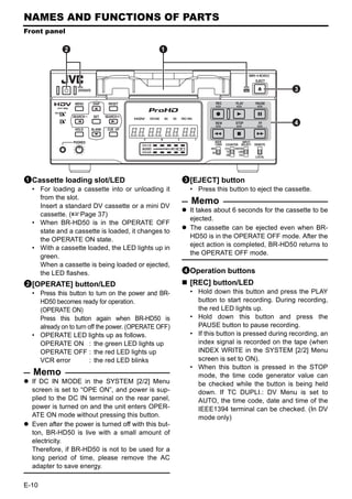 NAMES AND FUNCTIONS OF PARTS
Front panel

            2                                  1



                                                                                           3



                                                                                           4




1Cassette loading slot/LED                            3[EJECT] button
  • For loading a cassette into or unloading it         • Press this button to eject the cassette.
    from the slot.
    Insert a standard DV cassette or a mini DV
                                                        Memo
                                                        It takes about 6 seconds for the cassette to be
    cassette. (XPage 37)
                                                        ejected.
  • When BR-HD50 is in the OPERATE OFF
                                                        The cassette can be ejected even when BR-
    state and a cassette is loaded, it changes to
                                                        HD50 is in the OPERATE OFF mode. After the
    the OPERATE ON state.
                                                        eject action is completed, BR-HD50 returns to
  • With a cassette loaded, the LED lights up in
                                                        the OPERATE OFF mode.
    green.
    When a cassette is being loaded or ejected,
    the LED flashes.                                  4Operation buttons
2[OPERATE] button/LED                                   [REC] button/LED
  • Press this button to turn on the power and BR-      • Hold down this button and press the PLAY
    HD50 becomes ready for operation.                     button to start recording. During recording,
    (OPERATE ON)                                          the red LED lights up.
    Press this button again when BR-HD50 is             • Hold down this button and press the
    already on to turn off the power. (OPERATE OFF)       PAUSE button to pause recording.
  • OPERATE LED lights up as follows.                   • If this button is pressed during recording, an
    OPERATE ON : the green LED lights up                  index signal is recorded on the tape (when
    OPERATE OFF : the red LED lights up                   INDEX WRITE in the SYSTEM [2/2] Menu
    VCR error          : the red LED blinks               screen is set to ON).
                                                        • When this button is pressed in the STOP
  Memo                                                    mode, the time code generator value can
  If DC IN MODE in the SYSTEM [2/2] Menu                  be checked while the button is being held
  screen is set to “OPE ON”, and power is sup-            down. If TC DUPLI.: DV Menu is set to
  plied to the DC IN terminal on the rear panel,          AUTO, the time code, date and time of the
  power is turned on and the unit enters OPER-            IEEE1394 terminal can be checked. (In DV
  ATE ON mode without pressing this button.               mode only)
  Even after the power is turned off with this but-
  ton, BR-HD50 is live with a small amount of
  electricity.
  Therefore, if BR-HD50 is not to be used for a
  long period of time, please remove the AC
  adapter to save energy.

E-10
 