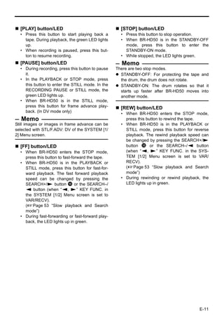[PLAY] button/LED                                  [STOP] button/LED
  • Press this button to start playing back a        • Press this button to stop operation.
    tape. During playback, the green LED lights      • When BR-HD50 is in the STANDBY-OFF
    up.                                                mode, press this button to enter the
  • When recording is paused, press this but-          STANDBY-ON mode.
    ton to resume recording.                         • While stopped, the LED lights green.
  [PAUSE] button/LED                                 Memo
  • During recording, press this button to pause   There are two stop modes.
    it.                                              STANDBY-OFF: For protecting the tape and
  • In the PLAYBACK or STOP mode, press              the drum, the drum does not rotate.
    this button to enter the STILL mode. In the      STANDBY-ON: The drum rotates so that it
    RECORDING PAUSE or STILL mode, the               starts up faster after BR-HD50 moves into
    green LED lights up.                             another mode.
  • When BR-HD50 is in the STILL mode,
    press this button for frame advance play-        [REW] button/LED
    back. (In DV mode only)
                                                     • When BR-HD50 enters the STOP mode,
   Memo                                                press this button to rewind the tape.
Still images or images in frame advance can be       • When BR-HD50 is in the PLAYBACK or
selected with STL/F.ADV: DV of the SYSTEM [1/          STILL mode, press this button for reverse
2] Menu screen.                                        playback. The rewind playback speed can
                                                       be changed by pressing the SEARCH+/S
  [FF] button/LED                                      button h or the SEARCH–/Q button
  • When BR-HD50 enters the STOP mode,                 (when “Q, S” KEY FUNC. in the SYS-
    press this button to fast-forward the tape.        TEM [1/2] Menu screen is set to VAR/
  • When BR-HD50 is in the PLAYBACK or                 RECV).
    STILL mode, press this button for fast-for-        (XPage 53 “Slow playback and Search
    ward playback. The fast forward playback           mode”)
    speed can be changed by pressing the             • During rewinding or rewind playback, the
    SEARCH+/S button h or the SEARCH–/                 LED lights up in green.
    Q button (when “Q, S” KEY FUNC. in
    the SYSTEM [1/2] Menu screen is set to
    VAR/RECV).
    (XPage 53 “Slow playback and Search
    mode”)
  • During fast-forwarding or fast-forward play-
    back, the LED lights up in green.




                                                                                           E-11
 