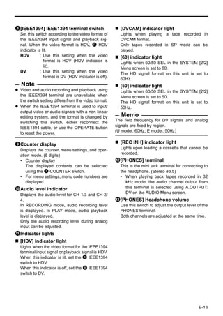 8[IEEE1394] IEEE1394 terminal switch                     [DVCAM] indicator light
  Set this switch according to the video format of       Lights when playing a tape recorded in
  the IEEE1394 input signal and playback sig-            DVCAM format.
  nal. When the video format is HDV, a HDV               Only tapes recorded in SP mode can be
  indicator is lit.                                      played.
  HDV         : Use this setting when the video          [60] indicator light
                format is HDV (HDV indicator is          Lights when 60/50 SEL in the SYSTEM [2/2]
                lit).
                                                         Menu screen is set to 60.
  DV          : Use this setting when the video          The HD signal format on this unit is set to
                format is DV (HDV indicator is off).     60Hz.
  Note                                                   [50] indicator light
  Video and audio recording and playback using           Lights when 60/50 SEL in the SYSTEM [2/2]
  the IEEE1394 terminal are unavailable when             Menu screen is set to 50.
  the switch setting differs from the video format.      The HD signal format on this unit is set to
  When the IEEE1394 terminal is used to input/           50Hz.
  output video or audio signals with a non-linear
  editing system, and the format is changed by           Memo
                                                       The field frequency for DV signals and analog
  switching this switch, either reconnect the
                                                       signals are fixed by region.
  IEEE1394 cable, or use the OPERATE button
                                                       (U model: 60Hz, E model: 50Hz)
  to reset the power.

9Counter display                                         [REC INH] indicator light
                                                         Lights upon loading a cassette that cannot be
  Displays the counter, menu settings, and oper-
                                                         recorded.
  ation mode. (8 digits)
  • Counter display                                    b[PHONES] terminal
     The displayed contents can be selected              This is the mini jack terminal for connecting to
     using the 7 COUNTER switch.                         the headphone. (Stereo ø3.5)
  • For menu settings, menu code numbers are             • When playing back tapes recorded in 32
     displayed.                                             kHz mode, the audio channel output from
0Audio level indicator                                      this terminal is selected using A.OUTPUT:
  Displays the audio level for CH-1/3 and CH-2/             DV on the AUDIO Menu screen.
  4.                                                   c[PHONES] Headphone volume
  In RECORDING mode, audio recording level               Use this switch to adjust the output level of the
  is displayed. In PLAY mode, audio playback             PHONES terminal.
  level is displayed.                                    Both channels are adjusted at the same time.
  Only the audio recording level during analog
  input can be adjusted.
aIndicator lights
  [HDV] indicator light
  Lights when the video format for the IEEE1394
  terminal input signal or playback signal is HDV.
  When this indicator is lit, set the 8 IEEE1394
  switch to HDV.
  When this indicator is off, set the 8 IEEE1394
  switch to DV.




                                                                                                    E-13
 