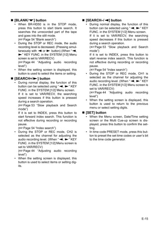 [BLANK/P] button                                   [SEARCH–/Q] button
• When BR-HD50 is in the STOP mode,                • During normal display, the function of this
  press this button to start blank search. It        button can be selected using “Q, S” KEY
  searches the unrecorded part of the tape           FUNC. in the SYSTEM [1/2] Menu screen.
  and goes into the still mode.                      If it is set to VAR/RECV, the searching
  (XPage 54 “Blank search”)                          speed decreases if this button is pressed
• During the STOP or REC mode, the audio             during a search operation.
  recording level is decreased. (Pressing simul-     (XPage 53 “Slow playback and Search
  taneously with Q or S button) (When “Q,            mode”)
  S” KEY FUNC. in the SYSTEM [1/2] Menu              If it is set to INDEX, press this button to
  screen is set to VAR/RECV)                         start reverse index search. This function is
  (XPage 44 “Adjusting audio recording               not effective during recording or recording
  level”)                                            pause.
• When the setting screen is displayed, this         (XPage 54 “Index search”)
  button is used to select the items or setting.   • During the STOP or REC mode, CH1 is
[SEARCH+/S] button                                   selected as the channel for adjusting the
                                                     audio recording level. (When “Q, S” KEY
• During normal display, the function of this
  button can be selected using “Q, S” KEY            FUNC. in the SYSTEM [1/2] Menu screen is
  FUNC. in the SYSTEM [1/2] Menu screen.             set to VAR/RECV)
                                                     (XPage 44 “Adjusting audio recording
  If it is set to VAR/RECV, the searching
  speed increases if this button is pressed          level”)
  during a search operation.                       • When the setting screen is displayed, this
                                                     button is used to return to the previous
  (XPage 53 “Slow playback and Search
  mode”)                                             menu or select setting digits.
  If it is set to INDEX, press this button to      [SET] button
  start forward index search. This function is     • When the Menu screen, Date/Time setting
  not effective during recording or recording        screen or the Multi Cue-up screen is dis-
  pause.                                             played, press this button to confirm the set-
  (XPage 54 “Index search”)                          ting.
• During the STOP or REC mode, CH2 is              • In time code PRESET mode, press this but-
  selected as the channel for adjusting the          ton to preset the set time codes or user’s bit
  audio recording level. (When “Q, S” KEY            to the time code generator.
  FUNC. in the SYSTEM [1/2] Menu screen is
  set to VAR/RECV)
  (XPage 44 “Adjusting audio recording
  level”)
• When the setting screen is displayed, this
  button is used to select items or setting dig-
  its.




                                                                                              E-15
 