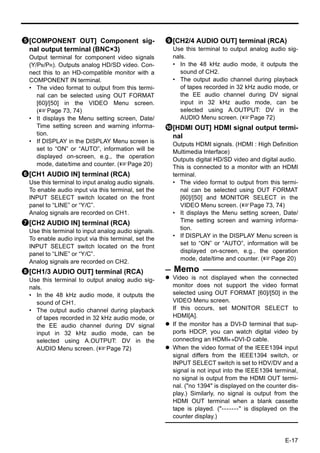 5[COMPONENT OUT] Component sig-                      9[CH2/4 AUDIO OUT] terminal (RCA)
 nal output terminal (BNC×3)                           Use this terminal to output analog audio sig-
  Output terminal for component video signals          nals.
  (Y/PB/PR). Outputs analog HD/SD video. Con-          • In the 48 kHz audio mode, it outputs the
  nect this to an HD-compatible monitor with a            sound of CH2.
  COMPONENT IN terminal.                               • The output audio channel during playback
  • The video format to output from this termi-           of tapes recorded in 32 kHz audio mode, or
     nal can be selected using OUT FORMAT                 the EE audio channel during DV signal
     [60]/[50] in the VIDEO Menu screen.                  input in 32 kHz audio mode, can be
     (XPage 73, 74)                                       selected using A.OUTPUT: DV in the
  • It displays the Menu setting screen, Date/            AUDIO Menu screen. (XPage 72)
     Time setting screen and warning informa-        0[HDMI OUT] HDMI signal output termi-
     tion.                                            nal
  • If DISPLAY in the DISPLAY Menu screen is           Outputs HDMI signals. (HDMI : High Definition
     set to “ON” or “AUTO”, information will be        Multimedia Interface)
     displayed on-screen, e.g., the operation
                                                       Outputs digital HD/SD video and digital audio.
     mode, date/time and counter. (XPage 20)           This is connected to a monitor with an HDMI
6[CH1 AUDIO IN] terminal (RCA)                         terminal.
  Use this terminal to input analog audio signals.     • The video format to output from this termi-
  To enable audio input via this terminal, set the        nal can be selected using OUT FORMAT
  INPUT SELECT switch located on the front                [60]/[50] and MONITOR SELECT in the
  panel to “LINE” or “Y/C”.                               VIDEO Menu screen. (XPage 73, 74)
  Analog signals are recorded on CH1.                  • It displays the Menu setting screen, Date/
7[CH2 AUDIO IN] terminal (RCA)                            Time setting screen and warning informa-
  Use this terminal to input analog audio signals.        tion.
  To enable audio input via this terminal, set the     • If DISPLAY in the DISPLAY Menu screen is
                                                          set to “ON” or “AUTO”, information will be
  INPUT SELECT switch located on the front
  panel to “LINE” or “Y/C”.                               displayed on-screen, e.g., the operation
                                                          mode, date/time and counter. (XPage 20)
  Analog signals are recorded on CH2.
8[CH1/3 AUDIO OUT] terminal (RCA)                      Memo
  Use this terminal to output analog audio sig-        Video is not displayed when the connected
  nals.                                                monitor does not support the video format
  • In the 48 kHz audio mode, it outputs the           selected using OUT FORMAT [60]/[50] in the
     sound of CH1.                                     VIDEO Menu screen.
  • The output audio channel during playback           If this occurs, set MONITOR SELECT to
     of tapes recorded in 32 kHz audio mode, or        HDMI[A].
     the EE audio channel during DV signal             If the monitor has a DVI-D terminal that sup-
     input in 32 kHz audio mode, can be                ports HDCP, you can watch digital video by
     selected using A.OUTPUT: DV in the                connecting an HDMI↔DVI-D cable.
     AUDIO Menu screen. (XPage 72)                     When the video format of the IEEE1394 input
                                                       signal differs from the IEEE1394 switch, or
                                                       INPUT SELECT switch is set to HDV/DV and a
                                                       signal is not input into the IEEE1394 terminal,
                                                       no signal is output from the HDMI OUT termi-
                                                       nal. ("no 1394" is displayed on the counter dis-
                                                       play.) Similarly, no signal is output from the
                                                       HDMI OUT terminal when a blank cassette
                                                       tape is played. ("-------" is displayed on the
                                                       counter display.)



                                                                                                  E-17
 
