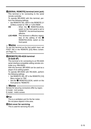 e[SERIAL REMOTE] terminal (mini jack)
  This terminal is for connecting to the serial
  remote controller.
  To operate BR-HD50 with this terminal, per-
  form the following settings.
  • Set REMOTE SEL SER in the REMOTE [1/
     2] Menu screen to “ON” or “LOC+REM”.
  ON           : When the 5 REMOTE/LOCAL
                 switch on the front panel is set to
                 “REMOTE”, this terminal becomes
                 effective.
  LOC+REM : This terminal is effective regard-
                 less of the setting of the 5
                 REMOTE/LOCAL switch on the
                 front panel.
   Memo
To use this terminal as the foot switch input, set
FOOT SW in the REMOTE [2/2] Menu screen.
(XPage 71)

f[REMOTE] RS-422A terminal
 (D-SUB 9P)
  This terminal is for connecting to an RS-422A
  serial interface-compatible editing remote con-
  troller (e.g. RM-G820).
  With this terminal, BR-HD50 can be used as a
  player of an editing system.
  To operate BR-HD50 with RS-422A, perform
  the following settings.
  • Set REMOTE SEL 9P in the REMOTE [1/2]
     Menu screen to “ON”.
  • Set the 5 REMOTE/LOCAL switch on the
     front panel to “REMOTE”.
   Memo
Screws for securing connectors differ by region.
U model : inch screws
E model : metric screws

gFan
  This is a ventilation port for the fan motor.
  Do not place objects in this area.
hSlot cover for servicing
  This is used for servicing the unit.




                                                       E-19
 