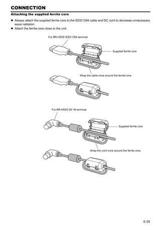 CONNECTION
Attaching the supplied ferrite core

  Always attach the supplied ferrite core to the IEEE1394 cable and DC cord to decrease unnecessary
  wave radiation.
  Attach the ferrite core close to the unit.

                          For BR-HD50 IEEE1394 terminal




                                                                             Supplied ferrite core




                                                 Wrap the cable once around the ferrite core.




                            For BR-HD50 DC IN terminal




                                                                                  Supplied ferrite core




                                                          Wrap the cord once around the ferrite core.




                                                                                                          E-29
 