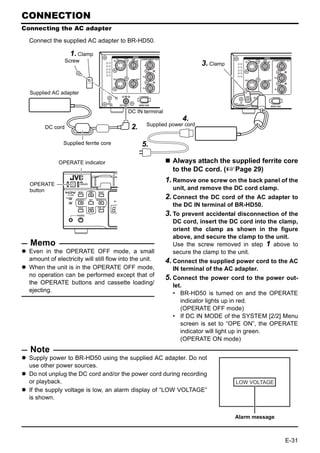 CONNECTION
Connecting the AC adapter

  Connect the supplied AC adapter to BR-HD50.

                    1. Clamp
                  Screw
                                                                         3. Clamp


  Supplied AC adapter


                                           DC IN terminal
                                                                 4.
                                                  Supplied power cord
        DC cord                             2.

                Supplied ferrite core            5.

              OPERATE indicator                               Always attach the supplied ferrite core
                                                              to the DC cord. (XPage 29)

  OPERATE
                                                            1. Remove one screw on the back panel of the
  button                                                      unit, and remove the DC cord clamp.
                                                            2. Connect the DC cord of the AC adapter to
                                                              the DC IN terminal of BR-HD50.
                                                            3. To prevent accidental disconnection of the
                                                              DC cord, insert the DC cord into the clamp,
                                                              orient the clamp as shown in the figure
                                                              above, and secure the clamp to the unit.
  Memo                                                        Use the screw removed in step 1 above to
  Even in the OPERATE OFF mode, a small                       secure the clamp to the unit.
  amount of electricity will still flow into the unit.      4. Connect the supplied power cord to the AC
  When the unit is in the OPERATE OFF mode,                   IN terminal of the AC adapter.
  no operation can be performed except that of              5. Connect  the power cord to the power out-
  the OPERATE buttons and cassette loading/                   let.
  ejecting.                                                   • BR-HD50 is turned on and the OPERATE
                                                                 indicator lights up in red.
                                                                 (OPERATE OFF mode)
                                                              • If DC IN MODE of the SYSTEM [2/2] Menu
                                                                 screen is set to “OPE ON”, the OPERATE
                                                                 indicator will light up in green.
                                                                 (OPERATE ON mode)
  Note
  Supply power to BR-HD50 using the supplied AC adapter. Do not
  use other power sources.
  Do not unplug the DC cord and/or the power cord during recording
  or playback.                                                                      LOW VOLTAGE
  If the supply voltage is low, an alarm display of “LOW VOLTAGE”
  is shown.


                                                                                    Alarm message



                                                                                                    E-31
 
