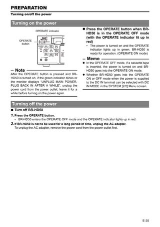 PREPARATION
Turning on/off the power


Turning on the power
                                                      Press the OPERATE button when BR-
                   OPERATE indicator
                                                      HD50 is in the OPERATE OFF mode
                                                      (with the OPERATE indicator lit up in
      OPERATE                                         red)
       button
                                                      • The power is turned on and the OPERATE
                                                        indicator lights up in green. BR-HD50 is
                                                        ready for operation. (OPERATE ON mode)
                                                       Memo
                                                      In the OPERATE OFF mode, if a cassette tape
                                                      is inserted, the power is turned on and BR-
   Note                                               HD50 goes into the OPERATE ON mode.
After the OPERATE button is pressed and BR-           Whether BR-HD50 goes into the OPERATE
HD50 is turned on, if the green indicator blinks or   ON or OFF mode when the power is supplied
the monitor displays “UNPLUG MAIN POWER,              to the DC IN terminal can be selected with DC
PLUG BACK IN AFTER A WHILE”, unplug the               IN MODE in the SYSTEM [2/2] Menu screen.
power cord from the power outlet, leave it for a
while before turning on the power again.


Turning off the power
  Turn off BR-HD50
1. Press the OPERATE button.
  • BR-HD50 enters the OPERATE OFF mode and the OPERATE indicator lights up in red.
2. If BR-HD50 is not to be used for a long period of time, unplug the AC adapter.
  To unplug the AC adapter, remove the power cord from the power outlet first.




                                                                                              E-35
 