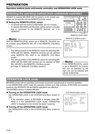 PREPARATION
Operation method (main unit/remote controller) and OPERATION LOCK mode


Selecting the operating method (main unit/remote controller)
Whether to operate BR-HD50 with its buttons or the remote con-
troller can be selected with the REMOTE/LOCAL switch.
  Setting the REMOTE/LOCAL switch
  • To operate with the buttons of BR-HD50, set it to “LOCAL”.
  • To operate BR-HD50 with RS-422A editing remote controller
    that is connected to the REMOTE terminal, set it to
    “REMOTE”.

                                                                                REMOTE/LOCAL switch

                                                                      REMOTE [1/2] Menu screen
   Memo
With the REMOTE/LOCAL switch set to REMOTE, RS-422A can                    – – – R E MO T E [ 1 / 2 ] – – –
be enabled using REMOTE SEL 9P in the REMOTE [1/2] Menu             R E MO T E S E L 9 P
                                                                    R E MO T E S E L S E R
                                                                                                   ON
                                                                                                   ON
screen.                                                             R EM S E L HD V / D V          ON
                                                                    L OC A L F UNC T I ON           STP+EJ T
                                                                    P R E RO L L                    7 SEC
                                                                    NE X T P AGE
  • The setting position of the REMOTE switch for operating BR-     P AGE B ACK
    HD50 with the SERIAL REMOTE terminal can be selected
    using REMOTE SEL SER in the REMOTE [1/2] Menu
    screen.
  • The setting position of the REMOTE switch for operating BR-
    HD50 with the IEEE1394 terminal can be selected at REM           Memo
    SEL HDV/DV in the REMOTE [1/2] Menu screen.                   If the REMOTE/LOCAL switch
    [XPage 70 “REMOTE [1/2] Menu screen”]                         is set to REMOTE, the buttons
                                                                  that can be operated by the
                                                                  main unit can be selected with
                                                                  LOCAL FUNCTION.


OPERATION LOCK mode
BR-HD50 comes with an operation lock function to prevent unauthorized or incorrect operation.
In the OPERATION LOCK mode, the operation buttons and slide switches of BR-HD50 are disabled.
However, the OPERATE ON and MENU operations are effective.
The PHONES volume is always effective.
  Turning on the OPERATION LOCK mode                                  SYSTEM [2/2] Menu screen
  Set OPERATION LOCK in the SYSTEM [2/2] Menu screen to                     – – – SYS T EM [ 2 / 2 ] – – – – – –
  ON.                                                               D C I N MOD E                    OPE OF F
                                                                    I N D E X WR I T E               I NDEX
  • If the operation button of BR-HD50 is pressed while BR-         OPERA T I ON LOCK                ON
                                                                    6 0 / 5 0 SEL                    60
    HD50 is in the OPERATION LOCK mode, “OPERATION                  F AC TORY SE T T I NG            CANCE L
    LOCK” is displayed on the monitor for about 3 seconds.          DRUM HOUR ME T E R               000000
                                                                    PAGE BACK

  Turning off the OPERATION LOCK mode
  Set OPERATION LOCK in the SYSTEM [2/2] Menu screen to
  OFF.




E-36
 