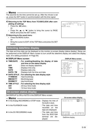 Memo
The seconds for the time cannot be set up. After the minute is set
up, press the SET button in synchronization with the time signal.

4. Returning to the TOP Menu from TC/UB/CLOCK after com-                       – – – C L OCK AD J US T – – –
  pleting all settings                                                 D A T E ( D D / MM / Y Y )    06 / 10 / 05
                                                                       T I ME                        12 : 00
  • Press the Q button.                                                PAGE BACK
     Or
  • Press the R or P button to bring the cursor to PAGE
     BACK and press the SET button.
5. Returning to the usual menu
  • Press the MENU button.
    Or
  • Bring the cursor to EXIT of the TOP Menu and press the SET
    button.

Selecting date/time display
The date and time data can be displayed on the monitor on-screen display (status display). Setup can
be performed at the DISPLAY Menu screen to turn on/off the date/time display and select the display
style. (For setting procedure: XPage 64)
  DISPLAY Menu screen                                                      DISPLAY Menu screen
  TIME/DATE  : For enabling/disabling the display of date                        – – –D I SPLAY– – –
                                                                       D I SPLAY                   ON
               and time on the status display                          COUN T ER POS I .           L OW E R - R
                                                                       T I ME CODE                 ON
  OFF        : Does not display date/time.                             V T R MOD E                 ON
  TIME       : Displays time only.                                     T APE REMA I N              ON
                                                                       T I ME / DA T E             DATE + TM
  DATE       : Displays date only.                                     A / V I NFO .
                                                                       DATE STYLE
                                                                                                   ON
                                                                                                   D D / MM / Y Y
  DATE+ TM   : Displays both the time and date.                        T I ME S T Y L E            2 4 HOUR
                                                                       PAGE BACK
  DATE STYLE : For selecting the date display style
  YY/MM/DD   : Year/month/day
  MM/DD/YY   : Month/day/year
  DD/MM/YY   : day/month/year
  TIME STYLE : For selecting the time display style
  24H        : 24-hour time mode
  12H        : 12-hour time mode

On-screen status display
Set DISPLAY to ON or AUTO in the DISPLAY Menu screen.
                                                                          On-screen status display
   Memo
  In the Analog RECORDING or STOP mode : Displays the time of          DV 3 2 K CH – 1 / 2           SP 0 0M I N
                                         the built-in clock.
  In the PLAYBACK mode                 : The date and time
                                         recorded on the
                                         tape are displayed.
  In the DV RECORDING mode             : The date and time             06 / 10 / 05           NO C A S S E T T E
                                                                       11 : 20 : 00      T CR 0 2 : 0 0 : 0 0 : 0 0
                                         from the IEEE1394
                                         terminal are dis-             Date/time display
                                         played.



                                                                                                               E-39
 