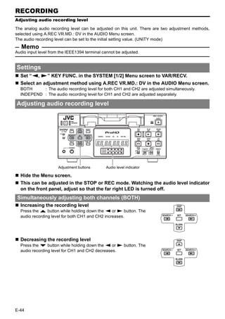 RECORDING
Adjusting audio recording level

The analog audio recording level can be adjusted on this unit. There are two adjustment methods,
selected using A.REC VR.MD.: DV in the AUDIO Menu screen.
The audio recording level can be set to the initial setting value. (UNITY mode)
   Memo
Audio input level from the IEEE1394 terminal cannot be adjusted.


Settings
  Set “Q, S” KEY FUNC. in the SYSTEM [1/2] Menu screen to VAR/RECV.
  Select an adjustment method using A.REC VR.MD.: DV in the AUDIO Menu screen.
  BOTH     : The audio recording level for both CH1 and CH2 are adjusted simultaneously.
  INDEPEND : The audio recording level for CH1 and CH2 are adjusted separately.

Adjusting audio recording level




                      Adjustment buttons       Audio level indicator

  Hide the Menu screen.
  This can be adjusted in the STOP or REC mode. Watching the audio level indicator
  on the front panel, adjust so that the far right LED is turned off.
 Simultaneously adjusting both channels (BOTH)
  Increasing the recording level
  Press the R button while holding down the Q or S button. The
  audio recording level for both CH1 and CH2 increases.




  Decreasing the recording level
  Press the P button while holding down the Q or S button. The
  audio recording level for CH1 and CH2 decreases.




E-44
 
