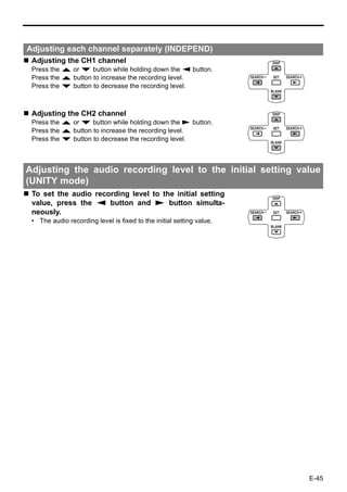 Adjusting each channel separately (INDEPEND)
 Adjusting the CH1 channel
 Press the R or P button while holding down the Q button.
 Press the R button to increase the recording level.
 Press the P button to decrease the recording level.



 Adjusting the CH2 channel
 Press the R or P button while holding down the S button.
 Press the R button to increase the recording level.
 Press the P button to decrease the recording level.



Adjusting the audio recording level to the initial setting value
(UNITY mode)
 To set the audio recording level to the initial setting
 value, press the Q button and S button simulta-
 neously.
 • The audio recording level is fixed to the initial setting value.




                                                                      E-45
 