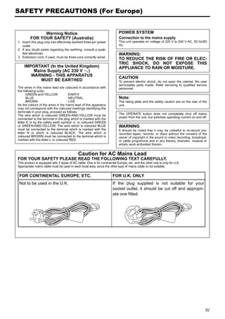 SAFETY PRECAUTIONS (For Europe)


               Warning Notice                                              POWER SYSTEM
         FOR YOUR SAFETY (Australia)                                       Connection to the mains supply
1. Insert this plug only into effectively earthed three-pin power          This unit operates on voltage of 220 V to 240 V AC, 50 Hz/60
   outlet.                                                                 Hz.
2. If any doubt exists regarding the earthing, consult a quali-
   fied electrician.                                                       WARNING:
3. Extension cord, if used, must be three-core correctly wired.
                                                                           TO REDUCE THE RISK OF FIRE OR ELEC-
                                                                           TRIC SHOCK, DO NOT EXPOSE THIS
    IMPORTANT (In the United Kingdom)                                      APPLIANCE TO RAIN OR MOISTURE.
        Mains Supply (AC 230 V C)
       WARNING - THIS APPARATUS
                                                                           CAUTION
           MUST BE EARTHED                                                 To prevent electric shock, do not open the cabinet. No user
                                                                           serviceable parts inside. Refer servicing to qualified service
The wires in this mains lead are coloured in accordance with               personnel.
the following code;
      GREEN-and-YELLOW             : EARTH
      BLUE                         : NEUTRAL                               Note:
      BROWN                        : LIVE                                  The rating plate and the safety caution are on the rear of the
As the colours of the wires in the mains lead of this apparatus            unit.
may not correspond with the coloured markings identifying the
terminals in your plug, proceed as follows.
The wire which is coloured GREEN-AND-YELLOW must be                        The OPERATE button does not completely shut off mains
connected to the terminal in the plug which is marked with the             power from the unit, but switches operating current on and off.
letter E or by the safety earth symbol U or coloured GREEN
or GREEN-AND-YELLOW. The wire which is coloured BLUE                       WARNING
must be connected to the terminal which is marked with the                 It should be noted that it may be unlawful to re-record pre-
letter N or which is coloured BLACK. The wire which is                     recorded tapes, records, or discs without the consent of the
coloured BROWN must be connected to the terminal which is                  owner of copyright in the sound or video recording, broadcast,
marked with the letter L or coloured RED.                                  or cable programme and in any literary, dramatic, musical or
                                                                           artistic work embodied therein.


                                             Caution for AC Mains Lead
FOR YOUR SAFETY PLEASE READ THE FOLLOWING TEXT CAREFULLY.
This product is equipped with 2 types of AC cable. One is for continental Europe, etc. and the other one is only for U.K.
Appropriate mains cable must be used in each local area, since the other type of mains cable is not suitable.

 FOR CONTINENTAL EUROPE, ETC.                                         FOR U.K. ONLY
 Not to be used in the U.K.                                           If the plug supplied is not suitable for your
                                                                      socket outlet, it should be cut off and appropri-
                                                                      ate one fitted.




                                                                                                                                         IV
 