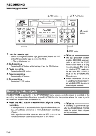 RECORDING
Recording procedure



                                                    2. REC button              2. 4. PLAY button




                                                                                            3. PAUSE
                                                                                            button




                                                                           5. STOP button
1. Load the cassette tape.
  • Before loading the cassette tape, please ensure that the rear
                                                                           Memo
                                                                          The tape protection function
    slide of the cassette tape is pushed to REC.
                                                                          enables BR-HD50 automati-
        The unit is turned on.
                                                                          cally to go into the STOP
2. Start recording.                                                       mode when there is a long
  • Press the PLAY button while holding down the REC button.              recording pause. The time to
3. Pause recording.                                                       go into the STOP mode can
  • Press the PAUSE button.                                               be set with REC LONG P.
4. Resume recording.                                                      TIME in the SYSTEM [1/2]
  • Press the PLAY button.                                                Menu screen.
5. Stop recording.                                                        When a home-use DV VCR
  • Press the STOP button.                                                is used to play tapes record-
                                                                          ed with BR-HD50, the sound
                                                                          level may be reduced.


Recording index signals
If INDEX WRITE is set to ON in the SYSTEM [2/2] Menu screen, an index signal is recorded at the
recording starting position of the tape. In the PLAYBACK mode, the position where the index signal is
recorded can be searched. (Index search)
  Press the REC button to record index signals during                      Memo
  recording.                                                            If recording is performed right
  * It is not possible to record only index signals after the record-   after the RECORDING PAUSE
    ing. Allow at least an interval of 1 minute between recordings      mode is exited, index signals
    of index.                                                           are not recorded.
  * Index signals cannot be recorded with the REC button of the
    remote controller. Use the record button of BR-HD50.




E-46
 