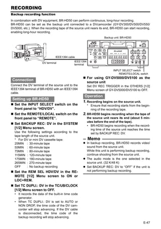 RECORDING
Backup recording function

In combination with DV equipment, BR-HD50 can perform continuous, long-hour recording.
BR-HD50 can be set as the backup unit connected to a DVcamcorder (GY-DV300/DV500/DV550/
DV5000, etc.). When the recording tape of the source unit nears its end, BR-HD50 can start recording,
enabling long-hour recording.
                                                                     Backup unit: BR-HD50




                                 IEEE1394 cable
                                              IEEE1394
                       DV terminal
                                              terminal

                                                                            INPUT SELECT switch
                                                                                REMOTE/LOCAL switch
                                                         For using GY-DV5000/DV5100 as the
 Connection
                                                         source unit
Connect the DV terminal of the source unit to the        Set DV REC TRIGGER in the OTHERS [1/2]
IEEE1394 terminal of BR-HD50 with an IEEE1394            Menu screen of GY-DV5000/DV5100 to OFF.
cable.
                                                     Operation
 Setting up BR-HD50
                                                    1. Recording begins on the source unit.
  Set the INPUT SELECT switch on the                     * Ensure that recording starts from the begin-
  front panel to “HDV/DV”.                                 ning of the recording tape.
  Set the REMOTE/LOCAL switch on the                2. BR-HD50 begins recording when the tape of
  front panel to “REMOTE”.                               the source unit nears its end (about 5 min-
                                                         utes before the end of the tape).
  Set BACKUP REC: DV in the SYSTEM
                                                         • BR-HD50 begins recording when the record-
  [1/2] Menu screen.                                        ing time of the source unit reaches the time
  Use the following settings according to the               set by BACKUP REC: DV.
  tape length of the source unit.
  * For DV or mini DV cassette tape:                     Memo
  25MIN : 30-minute tape                                 In backup recording, BR-HD50 records video/
  55MIN : 60-minute tape                                 sound from the source unit.
  75MIN : 80-minute tape                                 While this unit is performing backup recording,
  115MIN : 120-minute tape                               continue shooting from the source unit.
  175MIN : 180-minute tape                               The audio mode is the one selected in the
  265MIN : 270-minute tape                               source unit. (32 K/48 K)
  OFF      : No backup recording                         Set BACKUP REC: DV to “OFF” if the unit is
  Set the REM SEL HDV/DV in the RE-                      not performing backup recording.
  MOTE [1/2] Menu screen to ON or
  LOC+REM.
  Set TC DUPLI.: DV in the TC/UB/CLOCK
  [1/2] Menu screen to OFF.
  • It records the data of the built-in time code
    generator.
  • When TC DUPLI.: DV is set to AUTO or
    NON DROP, the time code of the DV cam-
    corder will stop advancing. If the DV cable
    is disconnected, the time code of the
    backup recording will stop advancing.
                                                                                                   E-47
 