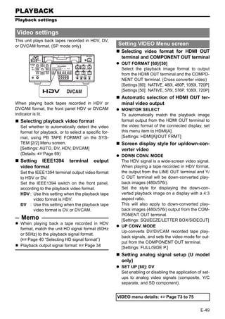 PLAYBACK
Playback settings


Video settings
This unit plays back tapes recorded in HDV, DV,
or DVCAM format. (SP mode only)                       Setting VIDEO Menu screen
                                                       Selecting video format for HDMI OUT
                                                       terminal and COMPONENT OUT terminal
                                                       OUT FORMAT [60]/[50]
                                                       Select the playback image format to output
                                                       from the HDMI OUT terminal and the COMPO-
                                                       NENT OUT terminal. (Cross converter video)
                                                       [Settings [60]: NATIVE, 480I, 480P, 1080I, 720P]
                                                       [Settings [50]: NATIVE, 576I, 576P, 1080I, 720P]
                                                       Automatic selection of HDMI OUT ter-
When playing back tapes recorded in HDV or             minal video output
DVCAM format, the front panel HDV or DVCAM             MONITOR SELECT
indicator is lit.                                      To automatically match the playback image
  Selecting playback video format                      format output from the HDMI OUT terminal to
  Set whether to automatically detect the video        the video format of the connected display, set
  format for playback, or to select a specific for-    this menu item to HDMI[A].
  mat, using PB TAPE FORMAT on the SYS-                [Settings: HDMI[A]/OUT FRMT]
  TEM [2/2] Menu screen.                               Screen display style for up/down-con-
  [Settings: AUTO, DV, HDV, DVCAM]                     verter video
  (Details: XPage 69)                                  DOWN CONV. MODE
  Setting IEEE1394           terminal     output       The HDV signal is a wide-screen video signal.
  video format                                         When playing a tape recorded in HDV format,
  Set the IEEE1394 terminal output video format        the output from the LINE OUT terminal and Y/
  to HDV or DV.                                        C OUT terminal will be down-converted play-
  Set the IEEE1394 switch on the front panel,          back images (480i/576i).
  according to the playback video format.              Set the style for displaying the down-con-
  HDV : Use this setting when the playback tape        verted playback image on a display with a 4:3
         video format is HDV.                          aspect ratio.
  DV : Use this setting when the playback tape         This will also apply to down-converted play-
         video format is DV or DVCAM.                  back images (480i/576i) output from the COM-
                                                       PONENT OUT terminal.
   Memo                                                [Settings: SQUEEZE/LETTER BOX/SIDECUT]
  When playing back a tape recorded in HDV
                                                       UP CONV. MODE
  format, match the unit HD signal format (60Hz
                                                       Up-converts DV/DVCAM recorded tape play-
  or 50Hz) to the playback signal format.
                                                       back signals, and sets the video mode for out-
  (XPage 40 “Selecting HD signal format”)
                                                       put from the COMPONENT OUT terminal.
  Playback output signal format: XPage 34              [Settings: FULL/SIDE P.]
                                                       Setting analog signal setup (U model
                                                       only)
                                                       SET UP [60]: DV
                                                       Set enabling or disabling the application of set-
                                                       ups to analog video signals (composite, Y/C
                                                       separate, and SD component).


                                                      VIDEO menu details: XPage 73 to 75


                                                                                                  E-49
 