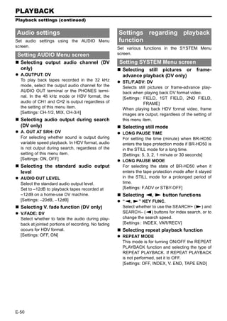 PLAYBACK
Playback settings (continued)


Audio settings                                       Settings regarding playback
Set audio settings using the AUDIO Menu              function
screen.                                              Set various functions in the SYSTEM Menu
Setting AUDIO Menu screen                            screen.

  Selecting output audio channel (DV                 Setting SYSTEM Menu screen
  only)                                                Selecting still pictures or            frame-
  A.OUTPUT: DV                                         advance playback (DV only)
  To play back tapes recorded in the 32 kHz            STL/F.ADV: DV
  mode, select the output audio channel for the        Selects still pictures or frame-advance play-
  AUDIO OUT terminal or the PHONES termi-              back when playing back DV format video.
  nal. In the 48 kHz mode or HDV format, the           [Settings : FIELD, 1ST FIELD, 2ND FIELD,
  audio of CH1 and CH2 is output regardless of                     FRAME]
  the setting of this menu item.                       When playing back HDV format video, frame
  [Settings: CH-1/2, MIX, CH-3/4]                      images are output, regardless of the setting of
  Selecting audio output during search                 this menu item.
  (DV only)                                            Selecting still mode
  A. OUT AT SRH: DV                                    LONG PAUSE TIME
  For selecting whether sound is output during         For setting the time (minute) when BR-HD50
  variable speed playback. In HDV format, audio        enters the tape protection mode if BR-HD50 is
  is not output during search, regardless of the       in the STILL mode for a long time.
  setting of this menu item.                           [Settings: 5, 3, 2, 1 minute or 30 seconds]
  [Settings: ON, OFF]                                  LONG PAUSE MODE
  Selecting the standard audio output                  For selecting the state of BR-HD50 when it
  level                                                enters the tape protection mode after it stayed
  AUDIO OUT LEVEL                                      in the STILL mode for a prolonged period of
  Select the standard audio output level.              time.
  Set to –12dB to playback tapes recorded at           [Settings: F.ADV or STBY-OFF]
  –12dB on a home-use DV machine.                      Selecting Q, S button functions
  [Settings: –20dB, –12dB]                             “Q, S” KEY FUNC.
  Selecting V. fade function (DV only)                 Select whether to use the SEARCH+ (S) and
  V.FADE: DV                                           SEARCH– (Q) buttons for index search, or to
  Select whether to fade the audio during play-        change the search speed.
  back at jointed portions of recording. No fading     [Settings : INDEX, VAR/RECV]
  occurs for HDV format.                               Selecting repeat playback function
  [Settings: OFF, ON]                                  REPEAT MODE
                                                       This mode is for turning ON/OFF the REPEAT
                                                       PLAYBACK function and selecting the type of
                                                       REPEAT PLAYBACK. If REPEAT PLAYBACK
                                                       is not performed, set it to OFF.
                                                       [Settings: OFF, INDEX, V. END, TAPE END]




E-50
 