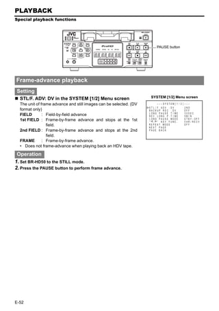 PLAYBACK
Special playback functions




                                                                           PAUSE button




Frame-advance playback
Setting
  STL/F. ADV: DV in the SYSTEM [1/2] Menu screen                     SYSTEM [1/2] Menu screen
  The unit of frame advance and still images can be selected. (DV           – – – SYS T EM [ 1 / 2 ] – – –
                                                                    ST L / F . ADV : DV              2ND
  format only)                                                      BACKUP REC : DV                  OFF
                                                                    LONG PAUSE T I ME                3 0SEC
  FIELD        : Field-by-field advance                             REC LONG P . T I ME              5M I N
  1st FIELD : Frame-by-frame advance and stops at the 1st           L ONG P A U S E MOD E            S T BY - OF F
                                                                    “ , ” KEY FUNC .                 VAR / RECV
                 field.                                             R E P E A T MOD E
                                                                    NEXT PAGE
                                                                                                     OF F

  2nd FIELD : Frame-by-frame advance and stops at the 2nd           PAGE BACK

                 field.
  FRAME        : Frame-by-frame advance.
  • Does not frame-advance when playing back an HDV tape.

 Operation
1. Set BR-HD50 to the STILL mode.
2. Press the PAUSE button to perform frame advance.




E-52
 