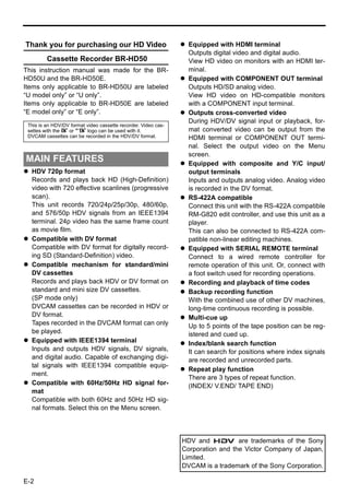 Thank you for purchasing our HD Video                             Equipped with HDMI terminal
                                                                  Outputs digital video and digital audio.
         Cassette Recorder BR-HD50                                View HD video on monitors with an HDMI ter-
This instruction manual was made for the BR-                      minal.
HD50U and the BR-HD50E.                                           Equipped with COMPONENT OUT terminal
Items only applicable to BR-HD50U are labeled                     Outputs HD/SD analog video.
“U model only” or “U only”.                                       View HD video on HD-compatible monitors
Items only applicable to BR-HD50E are labeled                     with a COMPONENT input terminal.
“E model only” or “E only”.                                       Outputs cross-converted video
                                                                  During HDV/DV signal input or playback, for-
 This is an HDV/DV format video cassette recorder. Video cas-
 settes with the B or A logo can be used with it.                 mat converted video can be output from the
 DVCAM cassettes can be recorded in the HDV/DV format.            HDMI terminal or COMPONENT OUT termi-
                                                                  nal. Select the output video on the Menu
                                                                  screen.
MAIN FEATURES                                                     Equipped with composite and Y/C input/
  HDV 720p format                                                 output terminals
  Records and plays back HD (High-Definition)                     Inputs and outputs analog video. Analog video
  video with 720 effective scanlines (progressive                 is recorded in the DV format.
  scan).                                                          RS-422A compatible
  This unit records 720/24p/25p/30p, 480/60p,                     Connect this unit with the RS-422A compatible
  and 576/50p HDV signals from an IEEE1394                        RM-G820 edit controller, and use this unit as a
  terminal. 24p video has the same frame count                    player.
  as movie film.                                                  This can also be connected to RS-422A com-
  Compatible with DV format                                       patible non-linear editing machines.
  Compatible with DV format for digitally record-                 Equipped with SERIAL REMOTE terminal
  ing SD (Standard-Definition) video.                             Connect to a wired remote controller for
  Compatible mechanism for standard/mini                          remote operation of this unit. Or, connect with
  DV cassettes                                                    a foot switch used for recording operations.
  Records and plays back HDV or DV format on                      Recording and playback of time codes
  standard and mini size DV cassettes.                            Backup recording function
  (SP mode only)                                                  With the combined use of other DV machines,
  DVCAM cassettes can be recorded in HDV or                       long-time continuous recording is possible.
  DV format.                                                      Multi-cue up
  Tapes recorded in the DVCAM format can only                     Up to 5 points of the tape position can be reg-
  be played.                                                      istered and cued up.
  Equipped with IEEE1394 terminal                                 Index/blank search function
  Inputs and outputs HDV signals, DV signals,                     It can search for positions where index signals
  and digital audio. Capable of exchanging digi-                  are recorded and unrecorded parts.
  tal signals with IEEE1394 compatible equip-
                                                                  Repeat play function
  ment.
                                                                  There are 3 types of repeat function.
  Compatible with 60Hz/50Hz HD signal for-                        (INDEX/ V.END/ TAPE END)
  mat
  Compatible with both 60Hz and 50Hz HD sig-
  nal formats. Select this on the Menu screen.



                                                                HDV and           are trademarks of the Sony
                                                                Corporation and the Victor Company of Japan,
                                                                Limited.
                                                                DVCAM is a trademark of the Sony Corporation.

E-2
 