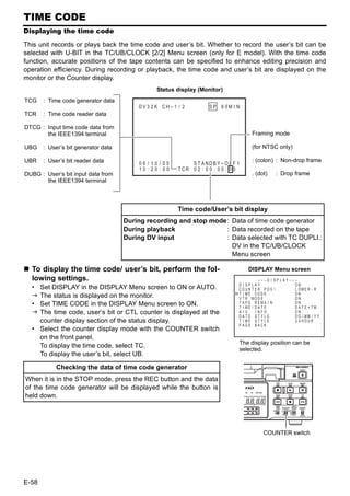 TIME CODE
Displaying the time code

This unit records or plays back the time code and user’s bit. Whether to record the user’s bit can be
selected with U-BIT in the TC/UB/CLOCK [2/2] Menu screen (only for E model). With the time code
function, accurate positions of the tape contents can be specified to enhance editing precision and
operation efficiency. During recording or playback, the time code and user’s bit are displayed on the
monitor or the Counter display.
                                                Status display (Monitor)
TCG    : Time code generator data
                                         DV 3 2 K CH – 1 / 2              SP 6 0M I N
TCR    : Time code reader data
                                                    WA RN I NG 7 0 0 1
DTCG : Input time code data from               D R UM MO T O R F A I L U R E
       the IEEE1394 terminal                                                              Framing mode
                                                    REC    I NH I B I T
UBG    : User’s bit generator data                                                        (for NTSC only)

UBR    : User’s bit reader data                                                           : (colon) : Non-drop frame
                                         06 / 10 / 05          S T ANDB Y -OF F 1
                                         10 : 20 : 00     T CR 0 2 : 0 0 : 0 0 : 0 0
DUBG : User’s bit input data from                                                         . (dot)      : Drop frame
       the IEEE1394 terminal



                                                          Time code/User’s bit display
                                     During recording and stop mode: Data of time code generator
                                     During playback               : Data recorded on the tape
                                     During DV input               : Data selected with TC DUPLI.:
                                                                     DV in the TC/UB/CLOCK
                                                                     Menu screen

  To display the time code/ user’s bit, perform the fol-                                 DISPLAY Menu screen
  lowing settings.                                                                             – – –D I SPLAY– – –
                                                                                    D I SPLAY                    ON
  • Set DISPLAY in the DISPLAY Menu screen to ON or AUTO.                           COUN T ER POS I .            L OW E R - R
                                                                                    T I ME CODE                  ON
    The status is displayed on the monitor.                                         V T R MOD E                  ON
  • Set TIME CODE in the DISPLAY Menu screen to ON.                                 T APE REMA I N
                                                                                    T I ME / DA T E
                                                                                                                 ON
                                                                                                                 DATE + TM
    The time code, user’s bit or CTL counter is displayed at the                    A/V      I NFO .             ON
                                                                                    DATE STYLE                   D D / MM / Y Y
    counter display section of the status display.                                  T I ME S T Y L E             2 4 HOUR
                                                                                    PAGE BACK
  • Select the counter display mode with the COUNTER switch
    on the front panel.
                                                                                    The display position can be
    To display the time code, select TC.
                                                                                    selected.
    To display the user’s bit, select UB.

            Checking the data of time code generator
When it is in the STOP mode, press the REC button and the data
of the time code generator will be displayed while the button is
held down.




                                                                                                 COUNTER switch




E-58
 