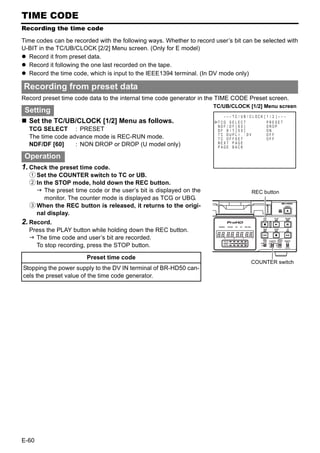 TIME CODE
Recording the time code

Time codes can be recorded with the following ways. Whether to record user’s bit can be selected with
U-BIT in the TC/UB/CLOCK [2/2] Menu screen. (Only for E model)
   Record it from preset data.
   Record it following the one last recorded on the tape.
   Record the time code, which is input to the IEEE1394 terminal. (In DV mode only)

Recording from preset data
Record preset time code data to the internal time code generator in the TIME CODE Preset screen.
                                                                      TC/UB/CLOCK [1/2] Menu screen
 Setting
                                                                         – – – TC / UB / C LOCK   [ 1 / 2 ]–––
  Set the TC/UB/CLOCK [1/2] Menu as follows.                           TCG SE L EC T                PRESET
                                                                       NDF / DF [ 6 0 ]             DROP
  TCG SELECT : PRESET                                                  DF B I T [ 5 0 ]             ON
                                                                       TC DUP L I . : DV            OFF
  The time code advance mode is REC-RUN mode.                          TC OFFSET                    OFF
  NDF/DF [60]     : NON DROP or DROP (U model only)                    NEXT PAGE
                                                                       PAGE BACK

 Operation
1. Check the preset time code.
  1 Set the COUNTER switch to TC or UB.
  2 In the STOP mode, hold down the REC button.
       The preset time code or the user’s bit is displayed on the                        REC button
       monitor. The counter mode is displayed as TCG or UBG.
  3 When the REC button is released, it returns to the origi-
    nal display.
2. Record.
  Press the PLAY button while holding down the REC button.
    The time code and user’s bit are recorded.
    To stop recording, press the STOP button.

                       Preset time code
                                                                                        COUNTER switch
Stopping the power supply to the DV IN terminal of BR-HD50 can-
cels the preset value of the time code generator.




E-60
 