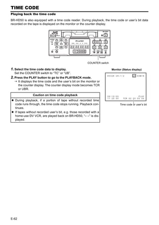 TIME CODE
Playing back the time code

BR-HD50 is also equipped with a time code reader. During playback, the time code or user’s bit data
recorded on the tape is displayed on the monitor or the counter display.




                                                           COUNTER switch

1. Select the time code data to display.                                    Monitor (Status display)
  Set the COUNTER switch to “TC” or “UB”.
                                                                        DV 3 2 K CH – 1 / 2              SP 6 0M I N
2. Press the PLAY button to go to the PLAYBACK mode.
       It displays the time code and the user’s bit on the monitor or              WA RN I NG 7 0 0 1
                                                                              D R UM MO T O R F A I L U R E
       the counter display. The counter display mode becomes TCR
                                                                                   REC    I NH I B I T
       or UBR.

                  Caution on time code playback                         06 / 10 / 05                        PLAY
                                                                        11 : 20 : 00     T CR 0 2 : 0 0 : 0 0 : 0 0
   During playback, if a portion of tape without recorded time
   code runs through, the time code stops running. Playback con-                       Time code or user’s bit
   tinues.
   If tapes without recorded user’s bit, e.g. those recorded with a
   home-use DV VCR, are played back on BR-HD50, “– –” is dis-
   played.




E-62
 