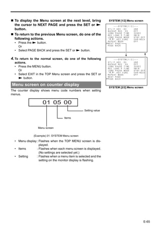 To display the Menu screen at the next level, bring               SYSTEM [1/2] Menu screen
  the cursor to NEXT PAGE and press the SET or S                           – – – SYS T EM [ 1 / 2 ] – – –
  button.                                                          ST L / F . ADV : DV
                                                                   BACKUP REC : DV
                                                                                                    2ND
                                                                                                    OFF
                                                                   LONG PAUSE T I ME                3 0SEC
  To return to the previous Menu screen, do one of the             REC L ONG P . T I ME             5M I N
                                                                   L ONG P A U S E MOD E            STBY - OFF
  following actions.                                               “ , ” KEY FUNC .                 VAR / RECV
                                                                   R E P E A T MOD E                OFF
  • Press the S button.                                            NEXT PAGE
                                                                   PAGE BACK
    Or
  • Select PAGE BACK and press the SET or S button.

4. To return to the normal screen, do one of the following                 – – – SYS T EM [ 1 / 2 ] – – –
  actions.                                                         ST L / F . ADV : DV
                                                                   BACKUP REC : DV
                                                                                                    2ND
                                                                                                    OFF
  • Press the MENU button.                                         LONG PAUSE T I ME                3 0SEC
                                                                   REC LONG P . T I ME              5M I N
    Or                                                             L ONG P A U S E MOD E            STBY - OFF
                                                                   “ , ” KEY FUNC .                 V AR / RECV
  • Select EXIT in the TOP Menu screen and press the SET or        R E P E A T MOD E                OFF
                                                                   NEXT PAGE
    S button.                                                      PAGE BACK


Menu screen on counter display
                                                                    SYSTEM [2/2] Menu screen
The counter display shows menu code numbers when setting
menus.

                     01 05 00
                                                   Setting value

                                     Items


                  Menu screen

               (Example) 01: SYSTEM Menu screen

  • Menu display : Flashes when the TOP MENU screen is dis-
                   played.
  • Items        : Flashes when each menu screen is displayed.
                   (No settings are selected yet.)
  • Setting      : Flashes when a menu item is selected and the
                   setting on the monitor display is flashing.




                                                                                                             E-65
 