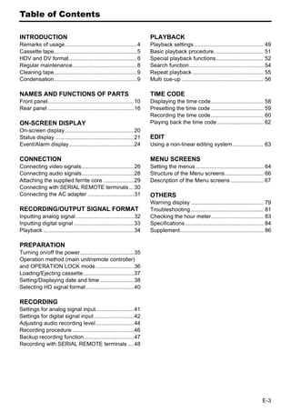 Table of Contents

INTRODUCTION                                                             PLAYBACK
Remarks of usage...............................................4         Playback settings ............................................. 49
Cassette tape......................................................5     Basic playback procedure................................ 51
HDV and DV format ............................................6          Special playback functions............................... 52
Regular maintenance..........................................8           Search function ................................................ 54
Cleaning tape......................................................9     Repeat playback .............................................. 55
Condensation......................................................9      Multi cue-up ..................................................... 56

NAMES AND FUNCTIONS OF PARTS                                             TIME CODE
Front panel........................................................10    Displaying the time code.................................. 58
Rear panel ........................................................16    Presetting the time code .................................. 59
                                                                         Recording the time code .................................. 60
ON-SCREEN DISPLAY                                                        Playing back the time code .............................. 62
On-screen display.............................................20
Status display ...................................................21     EDIT
Event/Alarm display ..........................................24         Using a non-linear editing system.................... 63

CONNECTION                                                               MENU SCREENS
Connecting video signals..................................26             Setting the menus ............................................ 64
Connecting audio signals..................................28             Structure of the Menu screens......................... 66
Attaching the supplied ferrite core ....................29               Description of the Menu screens ..................... 67
Connecting with SERIAL REMOTE terminals ...30
Connecting the AC adapter ..............................31               OTHERS
                                                                         Warning display ............................................... 79
RECORDING/OUTPUT SIGNAL FORMAT                                           Troubleshooting ............................................... 81
Inputting analog signal......................................32          Checking the hour meter.................................. 83
Inputting digital signal .......................................33       Specifications................................................... 84
Playback ...........................................................34   Supplement...................................................... 86

PREPARATION
Turning on/off the power...................................35
Operation method (main unit/remote controller)
and OPERATION LOCK mode.........................36
Loading/Ejecting cassette.................................37
Setting/Displaying date and time ......................38
Selecting HD signal format ...............................40

RECORDING
Settings for analog signal input.........................41
Settings for digital signal input ..........................42
Adjusting audio recording level.........................44
Recording procedure ........................................46
Backup recording function ................................47
Recording with SERIAL REMOTE terminals ....48




                                                                                                                                         E-3
 