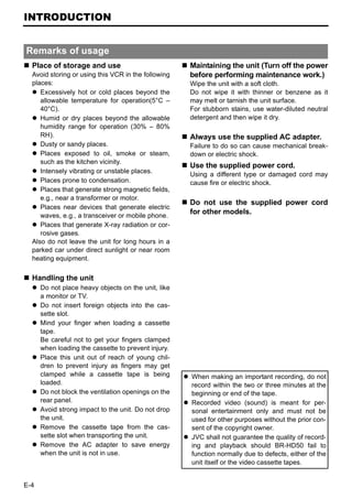INTRODUCTION


Remarks of usage
  Place of storage and use                           Maintaining the unit (Turn off the power
  Avoid storing or using this VCR in the following   before performing maintenance work.)
  places:                                            Wipe the unit with a soft cloth.
     Excessively hot or cold places beyond the       Do not wipe it with thinner or benzene as it
     allowable temperature for operation(5°C –       may melt or tarnish the unit surface.
     40°C).                                          For stubborn stains, use water-diluted neutral
     Humid or dry places beyond the allowable        detergent and then wipe it dry.
     humidity range for operation (30% – 80%
     RH).                                            Always use the supplied AC adapter.
     Dusty or sandy places.                          Failure to do so can cause mechanical break-
     Places exposed to oil, smoke or steam,          down or electric shock.
     such as the kitchen vicinity.
                                                     Use the supplied power cord.
     Intensely vibrating or unstable places.         Using a different type or damaged cord may
     Places prone to condensation.                   cause fire or electric shock.
     Places that generate strong magnetic fields,
     e.g., near a transformer or motor.
                                                     Do not use the supplied power cord
     Places near devices that generate electric
     waves, e.g., a transceiver or mobile phone.
                                                     for other models.
     Places that generate X-ray radiation or cor-
     rosive gases.
  Also do not leave the unit for long hours in a
  parked car under direct sunlight or near room
  heating equipment.

  Handling the unit
      Do not place heavy objects on the unit, like
      a monitor or TV.
      Do not insert foreign objects into the cas-
      sette slot.
      Mind your finger when loading a cassette
      tape.
      Be careful not to get your fingers clamped
      when loading the cassette to prevent injury.
      Place this unit out of reach of young chil-
      dren to prevent injury as fingers may get
      clamped while a cassette tape is being         When making an important recording, do not
      loaded.                                        record within the two or three minutes at the
      Do not block the ventilation openings on the   beginning or end of the tape.
      rear panel.                                    Recorded video (sound) is meant for per-
      Avoid strong impact to the unit. Do not drop   sonal entertainment only and must not be
      the unit.                                      used for other purposes without the prior con-
      Remove the cassette tape from the cas-         sent of the copyright owner.
      sette slot when transporting the unit.         JVC shall not guarantee the quality of record-
      Remove the AC adapter to save energy           ing and playback should BR-HD50 fail to
      when the unit is not in use.                   function normally due to defects, either of the
                                                     unit itself or the video cassette tapes.


E-4
 