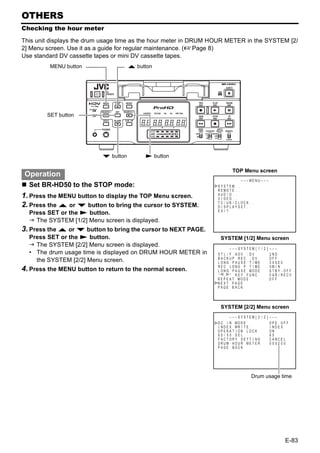 OTHERS
Checking the hour meter

This unit displays the drum usage time as the hour meter in DRUM HOUR METER in the SYSTEM [2/
2] Menu screen. Use it as a guide for regular maintenance. (XPage 8)
Use standard DV cassette tapes or mini DV cassette tapes.
         MENU button                  R button




        SET button




                           P button        S button

                                                                           TOP Menu screen
 Operation
                                                                                – – –MENU – – –
  Set BR-HD50 to the STOP mode:                                   SYS T EM . .
                                                                  R EMO T E . .
1. Press the MENU button to display the TOP Menu screen.          AUD I O . .
                                                                  V I DEO . .
                                                                  TC / UB / C LOCK . .
2. Press the R or P button to bring the cursor to SYSTEM.         D I SPLAYSET . .
                                                                  EX I T
  Press SET or the S button.
    The SYSTEM [1/2] Menu screen is displayed.
3. Press the R or P button to bring the cursor to NEXT PAGE.
  Press SET or the S button.                                       SYSTEM [1/2] Menu screen
    The SYSTEM [2/2] Menu screen is displayed.
                                                                          – – – SYS T EM [ 1 / 2 ] – – –
  • The drum usage time is displayed on DRUM HOUR METER in        ST L / F . ADV : DV              2ND
                                                                  BACKUP REC : DV                  OFF
    the SYSTEM [2/2] Menu screen.                                 LONG PAUSE T I ME                3 0SEC
                                                                  REC LONG P . T I ME              5M I N
4. Press the MENU button to return to the normal screen.          L ONG P A U S E MOD E            STBY - OFF
                                                                  “ , ” KEY FUNC .                 VAR / RECV
                                                                  R E P E A T MOD E                OFF
                                                                  NEXT PAGE
                                                                  PAGE BACK




                                                                   SYSTEM [2/2] Menu screen
                                                                          – – – SYS T EM [ 2 / 2 ] – – – – – –
                                                                  D C I N MOD E                    OPE OF F
                                                                  I N D E X WR I T E               I NDEX
                                                                  OPERA T I ON LOCK                ON
                                                                  6 0 / 5 0 SEL                    60
                                                                  F AC TORY SE T T I NG            CANCE L
                                                                  DRUM HOUR ME T E R               000200
                                                                  PAGE BACK




                                                                                      Drum usage time




                                                                                                            E-83
 