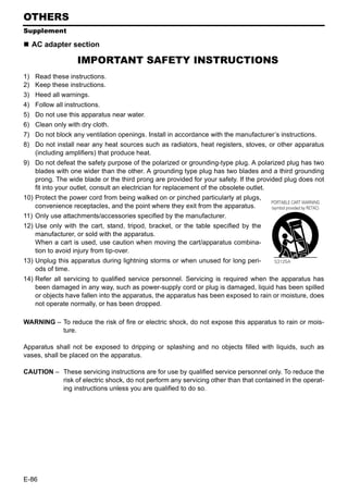 OTHERS
Supplement

  AC adapter section

                   IMPORTANT SAFETY INSTRUCTIONS
1) Read these instructions.
2) Keep these instructions.
3) Heed all warnings.
4) Follow all instructions.
5) Do not use this apparatus near water.
6) Clean only with dry cloth.
7) Do not block any ventilation openings. Install in accordance with the manufacturer’s instructions.
8) Do not install near any heat sources such as radiators, heat registers, stoves, or other apparatus
   (including amplifiers) that produce heat.
9) Do not defeat the safety purpose of the polarized or grounding-type plug. A polarized plug has two
   blades with one wider than the other. A grounding type plug has two blades and a third grounding
   prong. The wide blade or the third prong are provided for your safety. If the provided plug does not
   fit into your outlet, consult an electrician for replacement of the obsolete outlet.
10) Protect the power cord from being walked on or pinched particularly at plugs,
    convenience receptacles, and the point where they exit from the apparatus.
11) Only use attachments/accessories specified by the manufacturer.
12) Use only with the cart, stand, tripod, bracket, or the table specified by the
    manufacturer, or sold with the apparatus.
    When a cart is used, use caution when moving the cart/apparatus combina-
    tion to avoid injury from tip-over.
13) Unplug this apparatus during lightning storms or when unused for long peri-
    ods of time.
14) Refer all servicing to qualified service personnel. Servicing is required when the apparatus has
    been damaged in any way, such as power-supply cord or plug is damaged, liquid has been spilled
    or objects have fallen into the apparatus, the apparatus has been exposed to rain or moisture, does
    not operate normally, or has been dropped.

WARNING – To reduce the risk of fire or electric shock, do not expose this apparatus to rain or mois-
          ture.

Apparatus shall not be exposed to dripping or splashing and no objects filled with liquids, such as
vases, shall be placed on the apparatus.

CAUTION – These servicing instructions are for use by qualified service personnel only. To reduce the
          risk of electric shock, do not perform any servicing other than that contained in the operat-
          ing instructions unless you are qualified to do so.




E-86
 