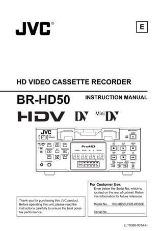 E




HD VIDEO CASSETTE RECORDER

BR-HD50                                            INSTRUCTION MANUAL




                                                    For Customer Use:
                                                      Enter below the Serial No. which is
                                                      located on the rear of cabinet. Retain
                                                      this information for future reference.
Thank you for purchasing this JVC product.
Before operating this unit, please read the           Model No.     BR-HD50U/BR-HD50E
instructions carefully to unsure the best possi-
ble performance.                                      Serial No.



                                                                            LLT0088-001A-H
 