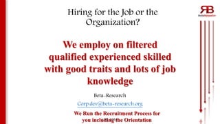 We Run the Recruitment Process for
you including the Orientation
Hiring for the Job or the
Organization?
Beta-Research
Corp.dev@beta-research.org
Oct. 2016
We employ on filtered
qualified experienced skilled
with good traits and lots of job
knowledge
 