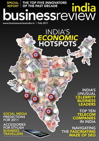 SPecial rePort this isfive
  SPecIAl the top the             innovators
               of feature headline
    Name Surname the past decade
 By rePorT




www.businessreviewindia.in | Feb 2011
www.businessreviewindia.in | Feb 2011



          IndIa’s
What is Economic
the cover
        hotspots
headline?
   What is the
   cover sub
   headline?
   WHAT IS THe
   cover SuB
   HeAdlINe?
   What is the
   cover sub
   headline?
                                                       INdIA’S
                                                    uNuSuAl
                                                   celebrity
                                                    business
                                                     leaders
                                                is the cover
                                               clean ToP TeN
                                                      enough
SocIAl medIA                                   for a supporting
                                                     telecom
                                                  headline?
PredIcTIoNS                                       companies
For 2011
                                                      IN INdIA
                                                is the cover
AcceSSorIeS                                    clean enough
For STylISH                                      NAvIgATINg
                                               for a supporting
BuSINeeS                                          headline?
                                         THe fascinating
TrAvellerS                                  maze of seo
 