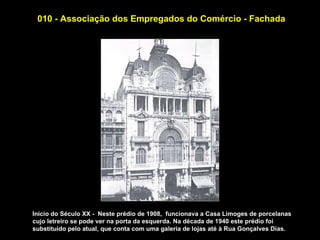 010 - Associação dos Empregados do Comércio - Fachada




Início do Século XX - Neste prédio de 1908, funcionava a Casa Limoges de porcelanas
cujo letreiro se pode ver na porta da esquerda. Na década de 1940 este prédio foi
substituido pelo atual, que conta com uma galeria de lojas até à Rua Gonçalves Dias.
 