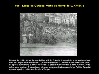 100 - Largo da Carioca -Visto do Morro de S. Antônio




Década de 1940 - Vê-se do alto do Morro de S. Antonio, já demolido, o Largo da Carioca
com seu amplo estacionamento. O prédio em frente é o Liceu de Artes de Ofícios, onde,
na época, funcionava o jornal "O Globo". O prédio da esquerda é o Hotel Avenida, visto
pelos seus fundos. A estrada em primeiro plano conduzia ao quartel da Polícia Especial,
que era a polícia política da Ditadura Vargas.
 