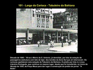 101 - Largo da Carioca - Tabuleiro da Bahiana




Década de 1940 - Vê-se o Morro de S. Antonio, já demolido, por trás da estação de
passageiros (estrutura com teto de laje) dos bondes da Zona Sul que alí retornavam. Os
cariocas apelidaram esta estação de Tabuleiro da Bahiana. O prédio por trás é o Liceu
Literário Português, que continua no mesmo lugar, desde que foi transferido, no início da
década de 1930, da Praça Mauá para dar lugar à construção do prédio do jornal "A
Noite".
 