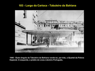 103 - Largo da Carioca - Tabuleiro da Bahiana




1940 - Outro ângulo do Tabuleiro da Bahiana vendo-se, por trás, o Quartel da Polícia
Especial. À esquerda, o prédio do Liceu Literário Português,
 