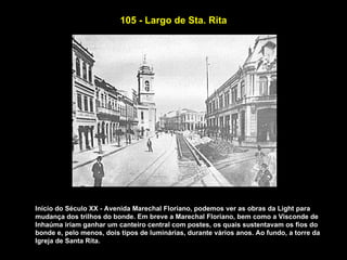105 - Largo de Sta. Rita




Início do Século XX - Avenida Marechal Floriano, podemos ver as obras da Light para
mudança dos trilhos do bonde. Em breve a Marechal Floriano, bem como a Visconde de
Inhaúma iriam ganhar um canteiro central com postes, os quais sustentavam os fios do
bonde e, pelo menos, dois tipos de luminárias, durante vários anos. Ao fundo, a torre da
Igreja de Santa Rita.
 