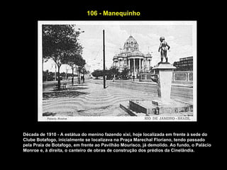 106 - Manequinho




Década de 1910 - A estátua do menino fazendo xixi, hoje localizada em frente à sede do
Clube Botafogo, inicialmente se localizava na Praça Marechal Floriano, tendo passado
pela Praia de Botafogo, em frente ao Pavilhão Mourisco, já demolido. Ao fundo, o Palácio
Monroe e, à direita, o canteiro de obras de construção dos prédios da Cinelândia.
 