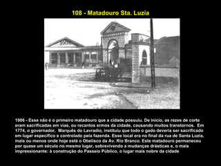 108 - Matadouro Sta. Luzia




1906 - Esse não é o primeiro matadouro que a cidade possuiu. De início, as rezes de corte
eram sacrificadas em vias, ou recantos ermos da cidade, causando muitos transtornos. Em
1774, o governador, Marquês do Lavradio, instituiu que todo o gado deveria ser sacrificado
em lugar específico e controlado pela fazenda. Esse local era no final da rua de Santa Luzia,
mais ou menos onde hoje está o Obelisco da Av. Rio Branco. Este matadouro permaneceu
por quase um século no mesmo lugar, sobrevivendo a mudanças drásticas e, o mais
impressionante: à construção do Passeio Público, o lugar mais nobre da cidade
 