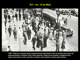 011 - Av. 13 de Maio




1939 - Nota-se a calçada larga, posteriormente estreitada e sem os postes para servir de
estacionamento. Compare com a foto seguinte. Observa-se também a elegância dos
trajes masculinos: terno, gravata e chapeu; este também usados pelas damas.
 