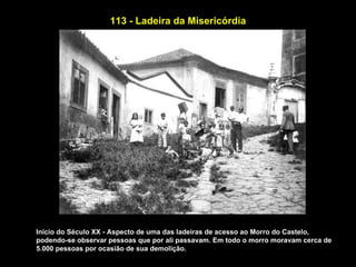 113 - Ladeira da Misericórdia




Início do Século XX - Aspecto de uma das ladeiras de acesso ao Morro do Castelo,
podendo-se observar pessoas que por ali passavam. Em todo o morro moravam cerca de
5.000 pessoas por ocasião de sua demolição.
 