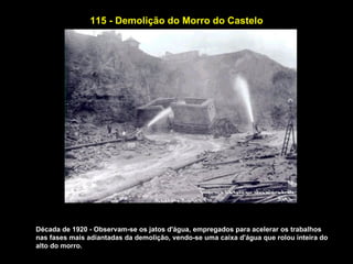 115 - Demolição do Morro do Castelo




Década de 1920 - Observam-se os jatos d'água, empregados para acelerar os trabalhos
nas fases mais adiantadas da demolição, vendo-se uma caixa d'água que rolou inteira do
alto do morro.
 