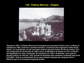 118 - Palácio Monroe - Origem




.Década de 1920 - O Palácio Monroe foi transladado da exposição de Saint Louis, no Missouri,
realizada em 1904, onde fora o pavilhão brasileiro. Construído pelo engenheiro militar Souza
Aguiar, era considerado um dos mais belos palácios daquela mostra. No Rio de Janeiro, teve
sua inauguração em 23 de julho de 1906 e serviu ao Ministério da Viação em 1911, à Câmara
dos Deputados em 1914, à Comissão do Centenário em 1922 e, finalmente, como sede do
Senado Federal, de 1925 até 1976, quando foi demolido após campanha conduzida pelo jornal
O GLOBO. Nota-se a proximidade do mar que produzia ressacas que chegavam até no
Obelisco que se vê no extremo esquerdo da foto.
 