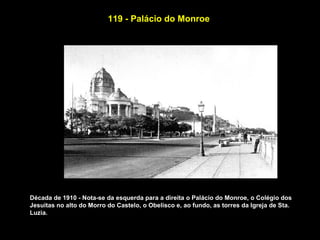 119 - Palácio do Monroe




Década de 1910 - Nota-se da esquerda para a direita o Palácio do Monroe, o Colégio dos
Jesuitas no alto do Morro do Castelo, o Obelisco e, ao fundo, as torres da Igreja de Sta.
Luzia.
 