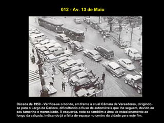 012 - Av. 13 de Maio




Década de 1950 - Verifica-se o bonde, em frente à atual Câmara de Vereadores, dirigindo-
se para o Largo da Carioca, dificultando o fluxo de automóveis que lhe seguem, devido ao
seu tamanho e morosidade. À esquerda, nota-se também a área de estacionamento ao
longo da calçada, indicando já a falta de espaço no centro da cidade para este fim.
 