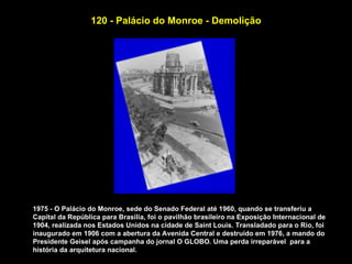 120 - Palácio do Monroe - Demolição




1975 - O Palácio do Monroe, sede do Senado Federal até 1960, quando se transferiu a
Capital da República para Brasília, foi o pavilhão brasileiro na Exposição Internacional de
1904, realizada nos Estados Unidos na cidade de Saint Louis. Transladado para o Rio, foi
inaugurado em 1906 com a abertura da Avenida Central e destruído em 1976, a mando do
Presidente Geisel após campanha do jornal O GLOBO. Uma perda irreparável para a
história da arquitetura nacional.
 