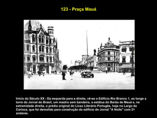 123 - Praça Mauá




Início do Século XX - Da esquerda para a direita, vê-se o Edifício Rio Branco 1, ao longe a
torre do Jornal do Brasil, um mastro sem bandeira, a estátua do Barão de Mauá e, na
extremidade direita, o prédio original do Liceu Literário Portugês, hoje no Largo da
Carioca, que foi demolido para construção do edifício do Jornal "A Noite" com 21
andares.
 